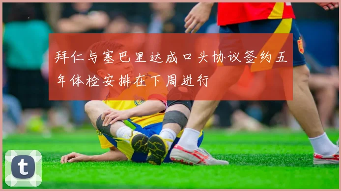 拜仁与塞巴里达成口头协议签约五年体检安排在下周进行