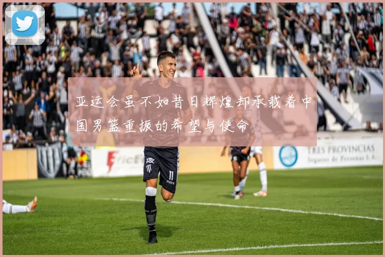 亚运会虽不如昔日辉煌却承载着中国男篮重振的希望与使命