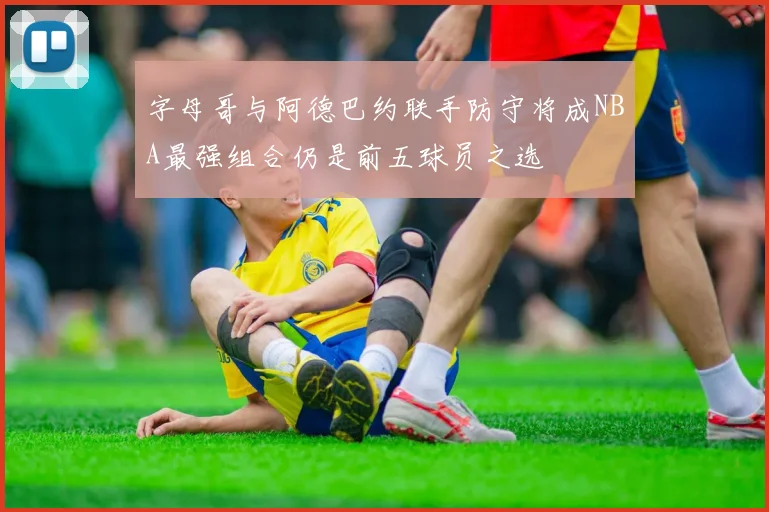字母哥与阿德巴约联手防守将成NBA最强组合仍是前五球员之选
