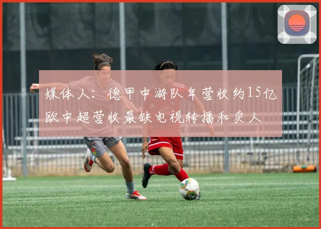 媒体人：德甲中游队年营收约15亿欧中超营收最缺电视转播和卖人