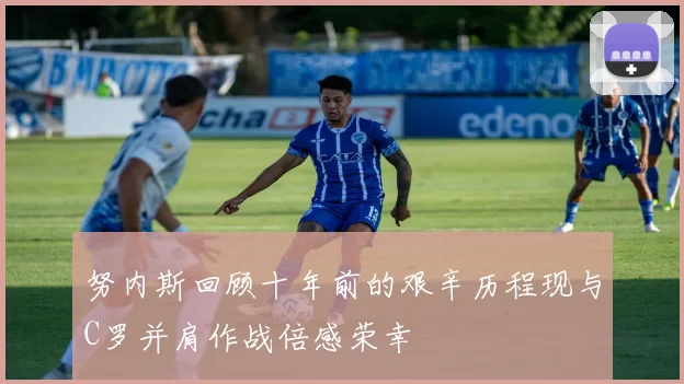 努内斯回顾十年前的艰辛历程现与C罗并肩作战倍感荣幸
