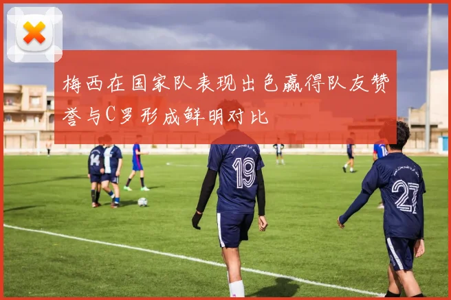 梅西在国家队表现出色赢得队友赞誉与C罗形成鲜明对比