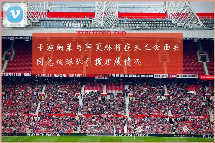 卡迪纳莱与阿莫林将在米兰会面共同总结球队引援进展情况