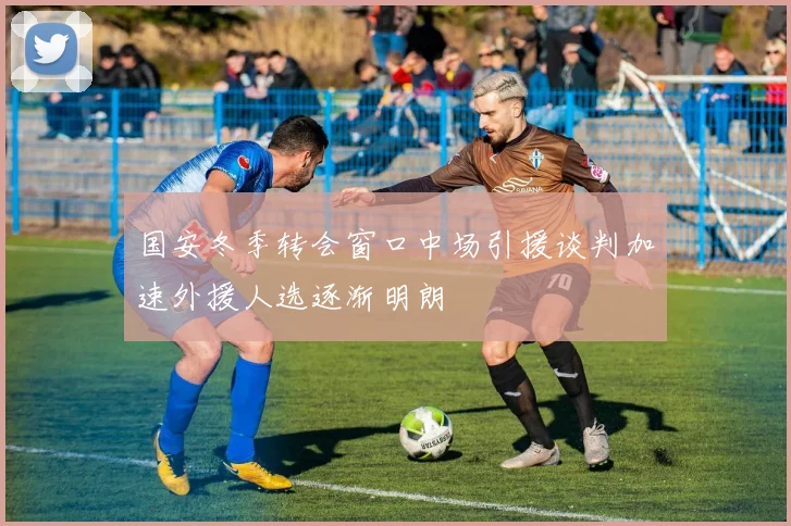 国安冬季转会窗口中场引援谈判加速外援人选逐渐明朗