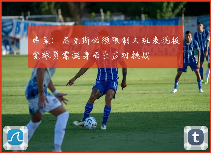 弗莱：尼克斯必须限制文班表现板凳球员需挺身而出应对挑战