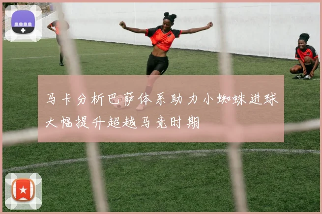 马卡分析巴萨体系助力小蜘蛛进球大幅提升超越马竞时期