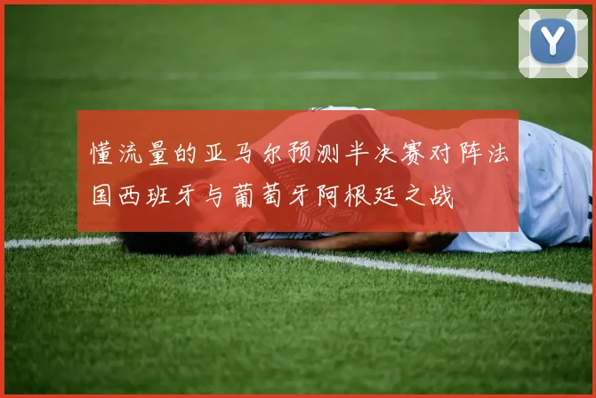 懂流量的亚马尔预测半决赛对阵法国西班牙与葡萄牙阿根廷之战