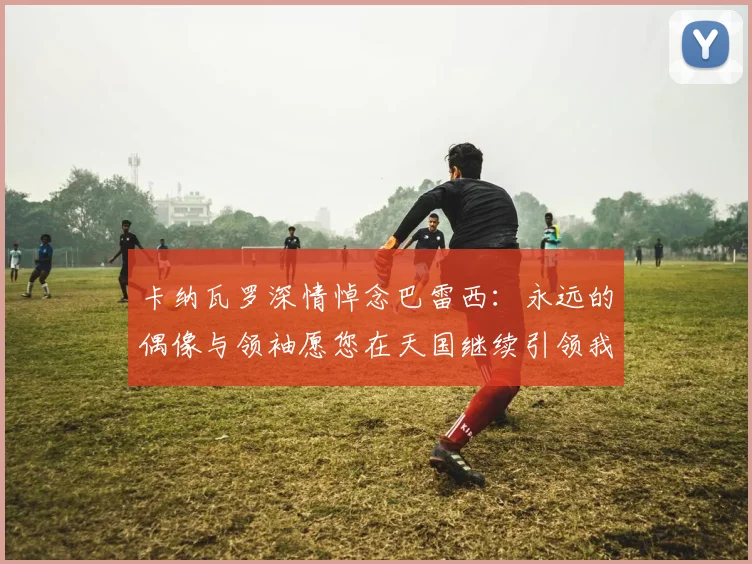 卡纳瓦罗深情悼念巴雷西：永远的偶像与领袖愿您在天国继续引领我们