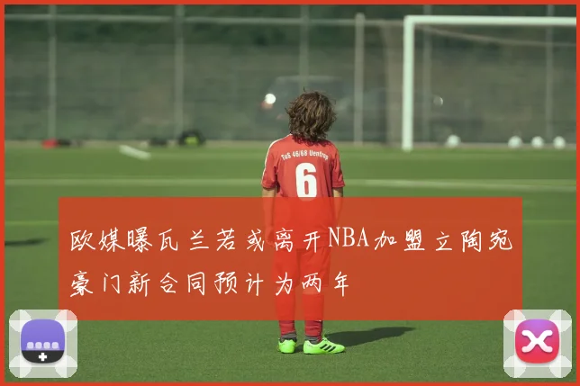 欧媒曝瓦兰若或离开NBA加盟立陶宛豪门新合同预计为两年