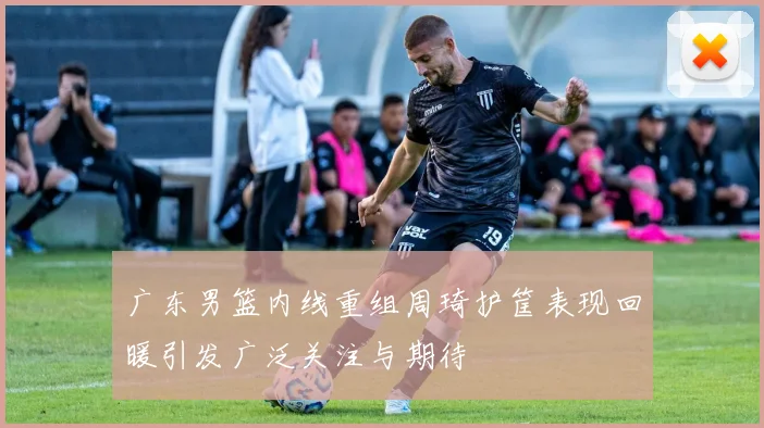 广东男篮内线重组周琦护筐表现回暖引发广泛关注与期待